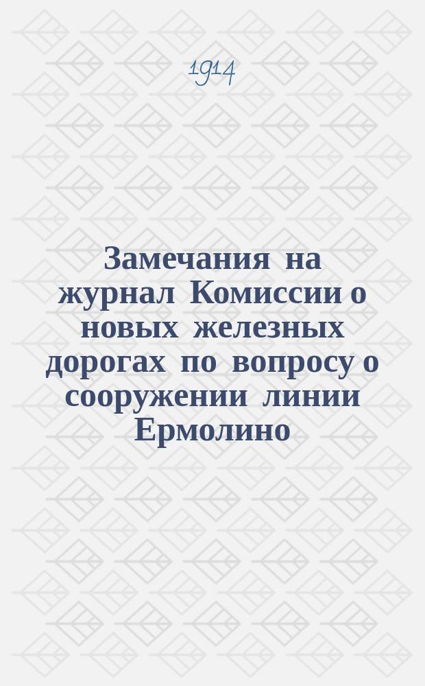 Замечания на журнал Комиссии о новых железных дорогах по вопросу о сооружении линии Ермолино - Нижний Новгород - Симбирск, Ермолино - Павлово - Арзамас - Симбирск, Симбирск - Смышляевка, Кудьма - Валетьма и проч. : Заседание 24, 25, 29 окт. и 1 нояб. 1913 г. и 4 февр. 1914 г