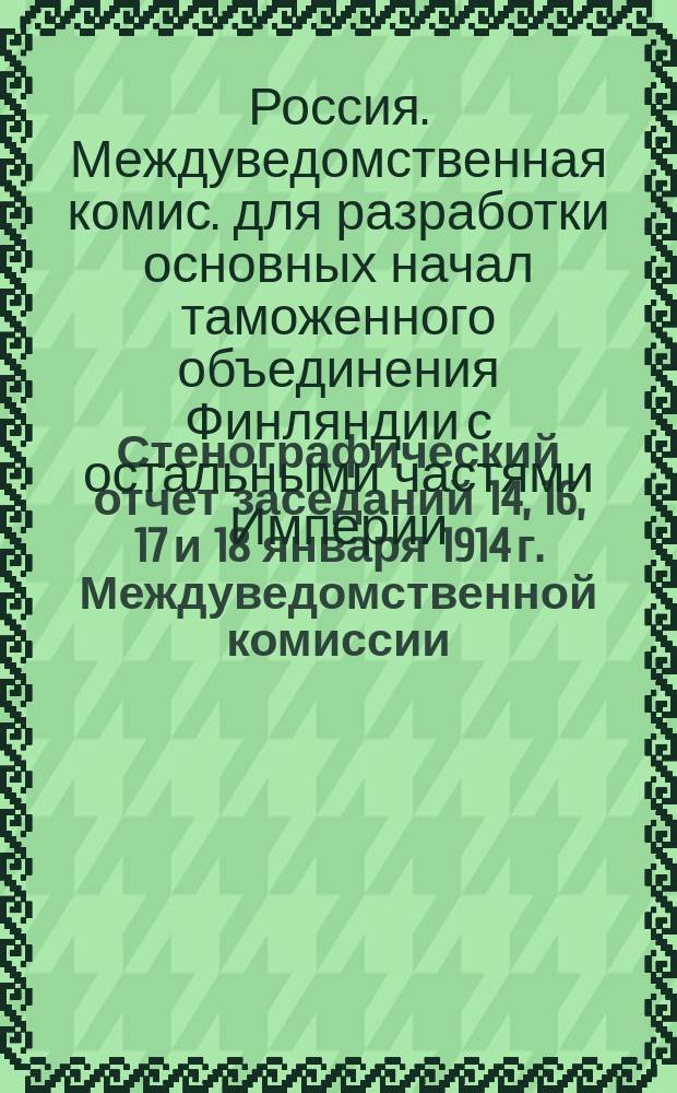 Стенографический отчет заседаний 14, 16, 17 и 18 января 1914 г. Междуведомственной комиссии, учрежденной при Министерстве финансов для разработки основных начал таможенного объединения Финляндии с остальными частями Империи