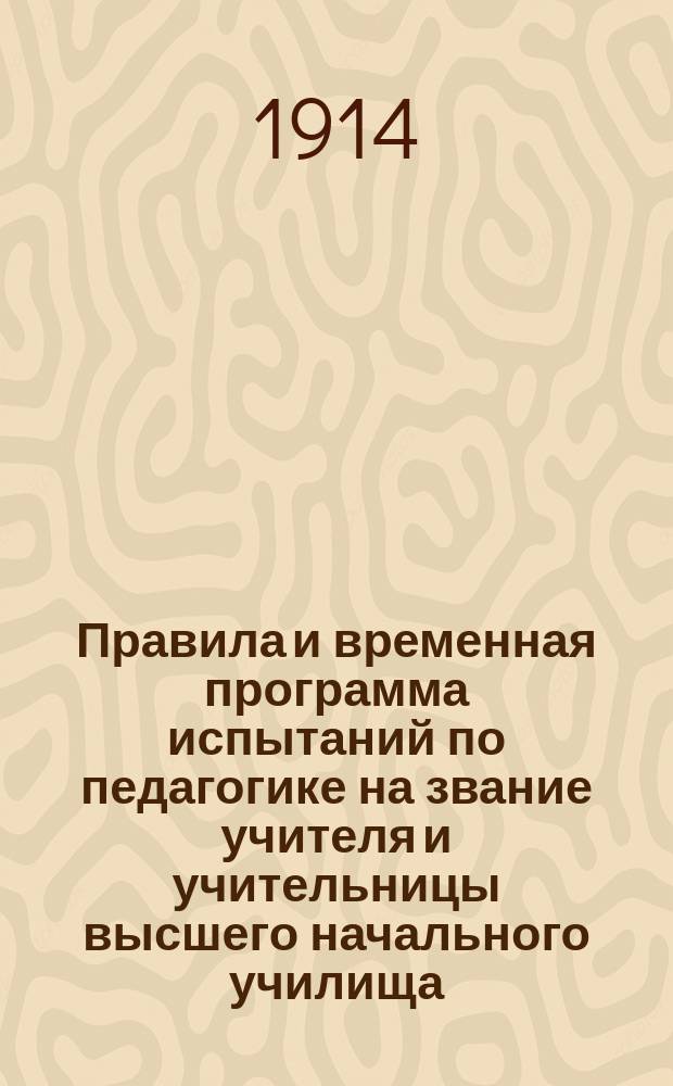 Правила и временная программа испытаний по педагогике на звание учителя и учительницы высшего начального училища : Утв. 18 дек. 1913 г. министром нар. прос.