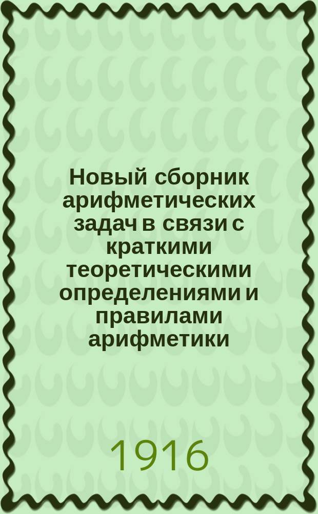 Новый сборник арифметических задач в связи с краткими теоретическими определениями и правилами арифметики.. : Для гимназий, ин-тов, реал. и коммерч. уч-щ, второкл. учит. шк., уч-щ духовных и по Положению 1872 г. Ч. 2 : Пропорции и общие правила: тройное, процентных вычислений, учета векселей, пропорционального деления и смешения