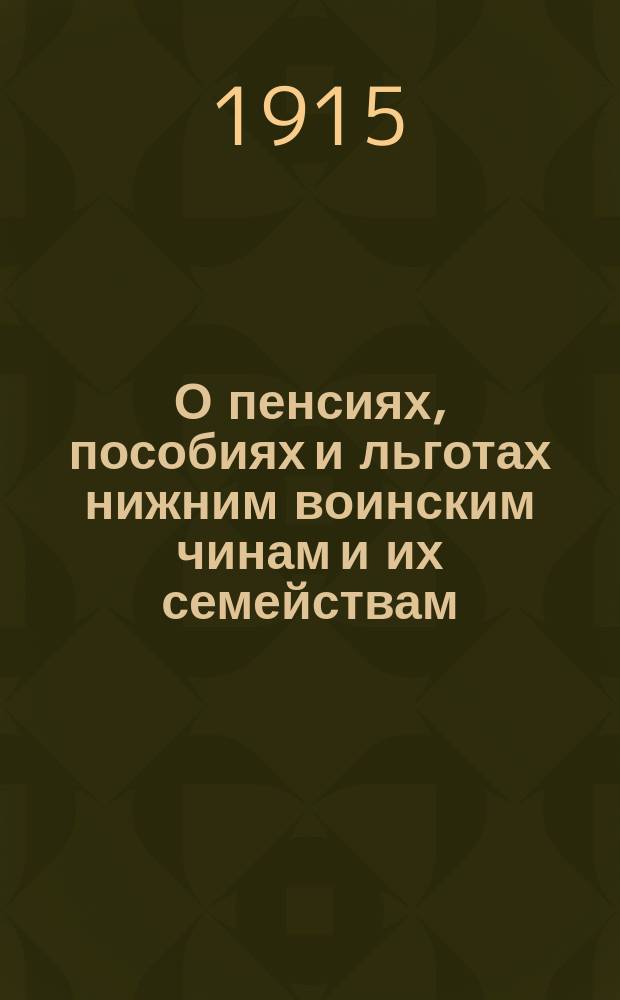 О пенсиях, пособиях и льготах нижним воинским чинам и их семействам : (Справ. сведения о том, как получить по закону 25 июня 1912 г. пособие семье солдата, призван. на войну, какими льготами может воспользоваться семья его и как получить пенсии раненому солдату и семье погибшего на войне солдата)