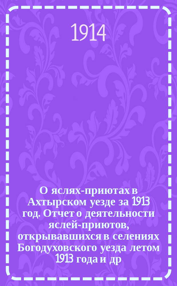 О яслях-приютах в Ахтырском уезде за 1913 год. Отчет о деятельности яслей-приютов, открывавшихся в селениях Богодуховского уезда летом 1913 года [и др. отчеты]