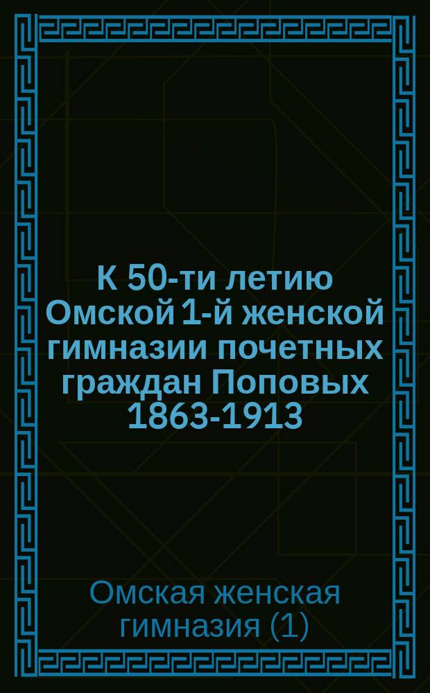 К 50-ти летию Омской 1-й женской гимназии почетных граждан Поповых 1863-1913 : Описание юбил. празднования, речи, приветств. адреса, телеграммы, письма и диагр
