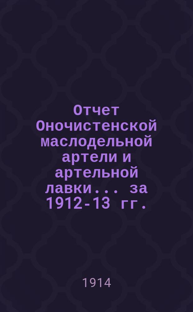 Отчет Оночистенской маслодельной артели и артельной лавки... ... за 1912-13 гг.