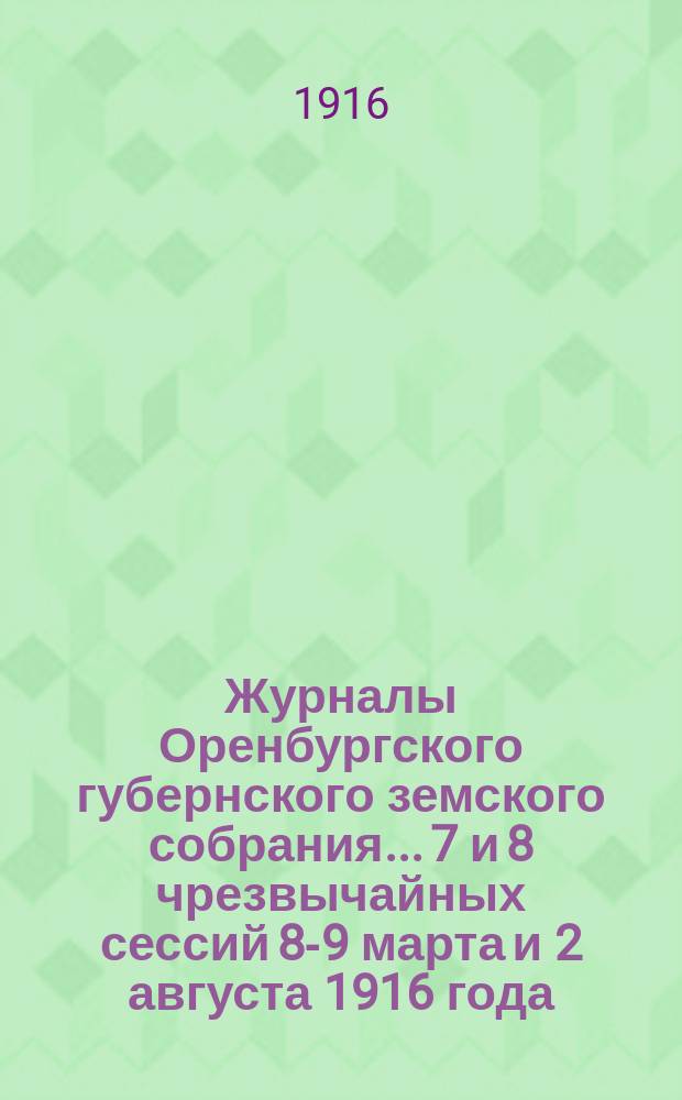 Журналы Оренбургского губернского земского собрания... 7 и 8 чрезвычайных сессий 8-9 марта и 2 августа 1916 года
