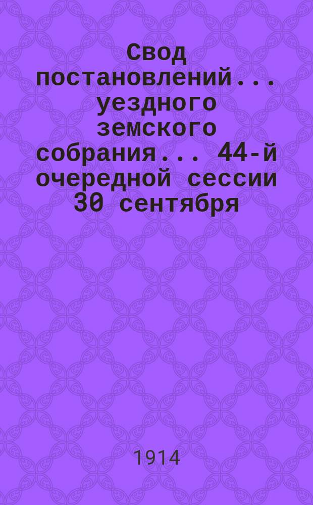 Свод постановлений... уездного земского собрания... 44-й очередной сессии [30 сентября - 11 октября] и 51, 52, 53, 54 чрезвычайных сессий [17 января, 19-20 апреля, 31 августа и 11 октября] 1913 год