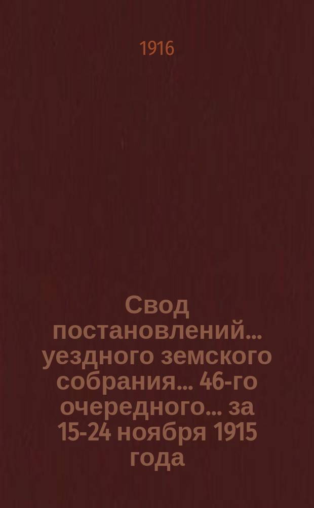 Свод постановлений... уездного земского собрания... 46-го очередного... за 15-24 ноября 1915 года