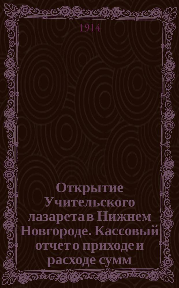 Открытие Учительского лазарета в Нижнем Новгороде. Кассовый отчет о приходе и расходе сумм, поступивших в Учительский комитет по оказанию помощи больным и раненым воинам за 3 месяца - с 20 августа по 20 ноября сего 1914 года