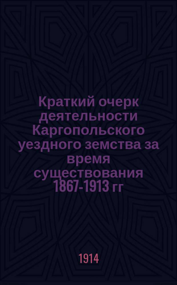 Краткий очерк деятельности Каргопольского уездного земства за время существования 1867-1913 гг.