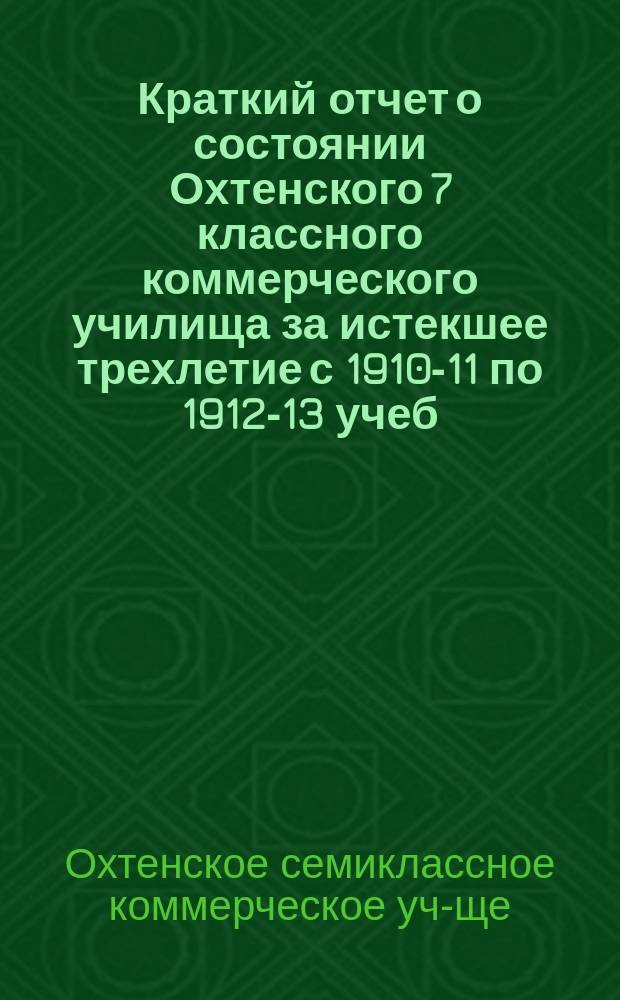 Краткий отчет о состоянии Охтенского 7 классного коммерческого училища [за истекшее трехлетие с 1910-11 по 1912-13 учеб. года]