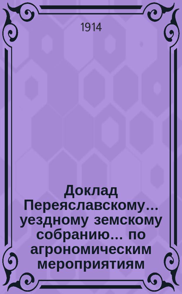 Доклад Переяславскому... уездному земскому собранию... по агрономическим мероприятиям. очередному... [1913 года]