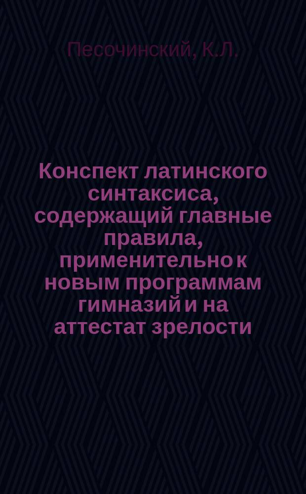 Конспект латинского синтаксиса, содержащий главные правила, применительно к новым программам гимназий и на аттестат зрелости : С прил. нагляд. табл. гл. союзов и требуемых ими наклонений
