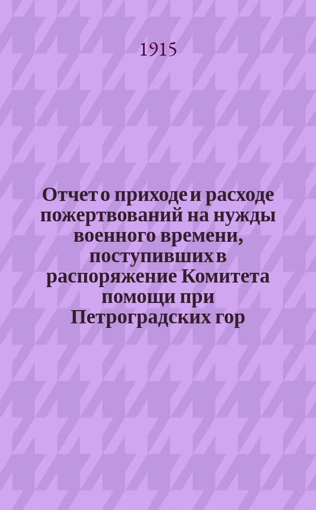 Отчет о приходе и расходе пожертвований на нужды военного времени, поступивших в распоряжение Комитета помощи при Петроградских гор. жел. дор. ... ... за время с 14 августа 1914 года по 1 апреля 1915 года