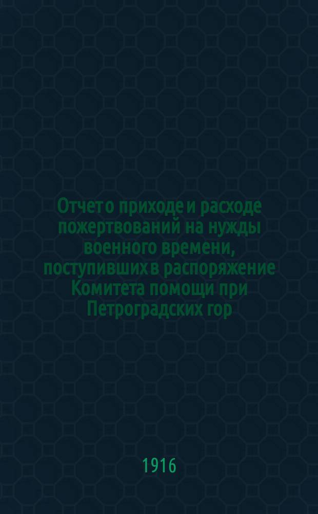 Отчет о приходе и расходе пожертвований на нужды военного времени, поступивших в распоряжение Комитета помощи при Петроградских гор. жел. дор. ... ... за время с 14 августа 1914 года по 1 декабря 1915 года
