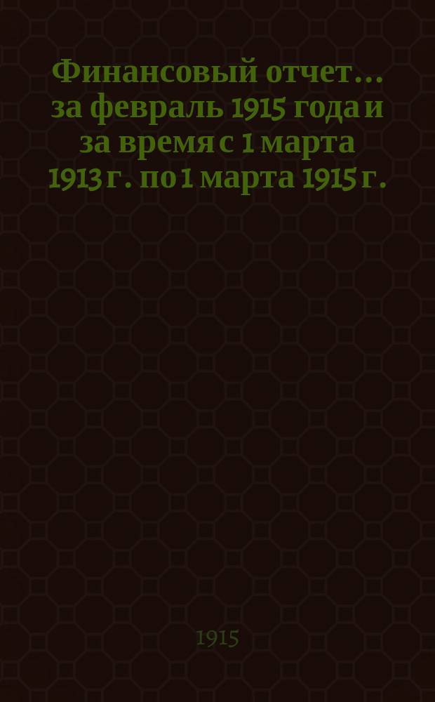 Финансовый отчет... ... за февраль 1915 года и за время с 1 марта 1913 г. по 1 марта 1915 г.