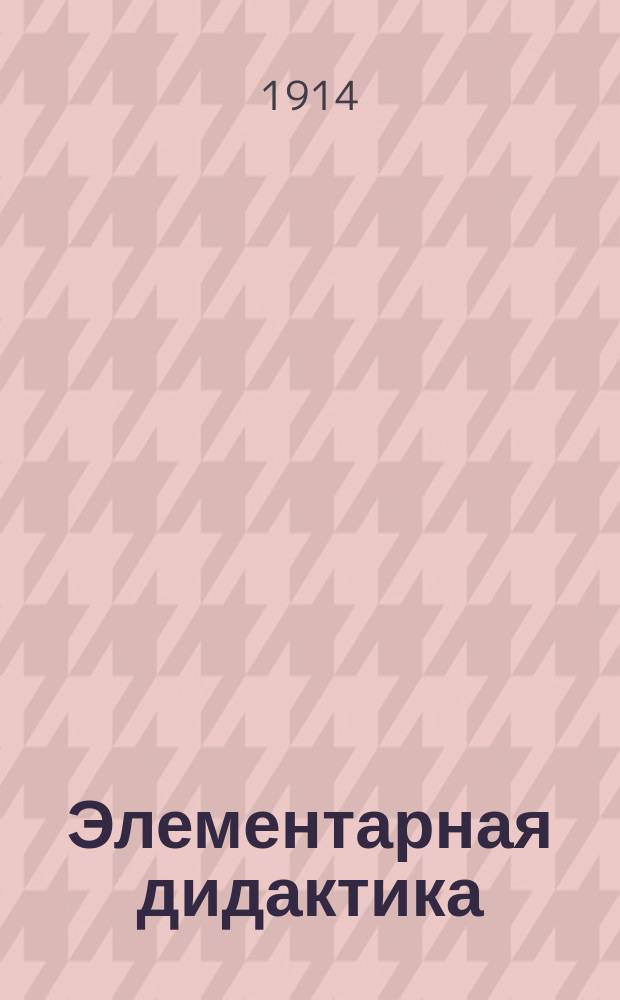 Элементарная дидактика : Для пед. классов двухкл., второкл. шк., для двухгодич. курсов при второкл. шк., для церк.-учит. шк., для учит. семинарий и епарх. жен. уч-щ