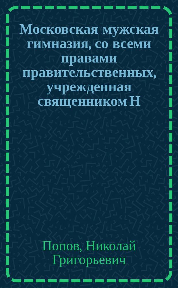 Московская мужская гимназия, со всеми правами правительственных, учрежденная священником Н.Г. Поповым