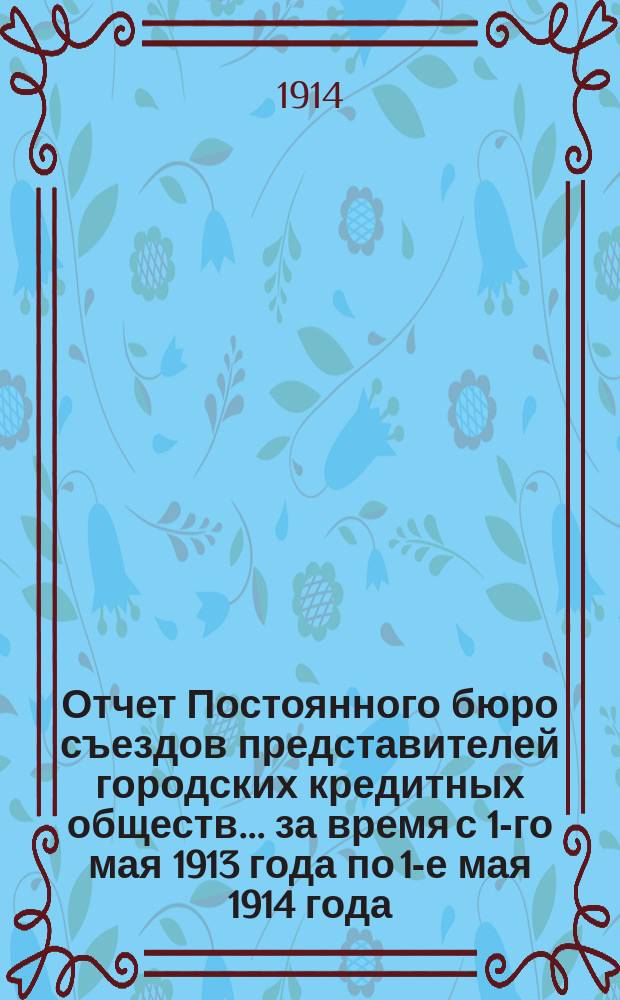Отчет Постоянного бюро съездов представителей городских кредитных обществ... за время с 1-го мая 1913 года по 1-е мая 1914 года