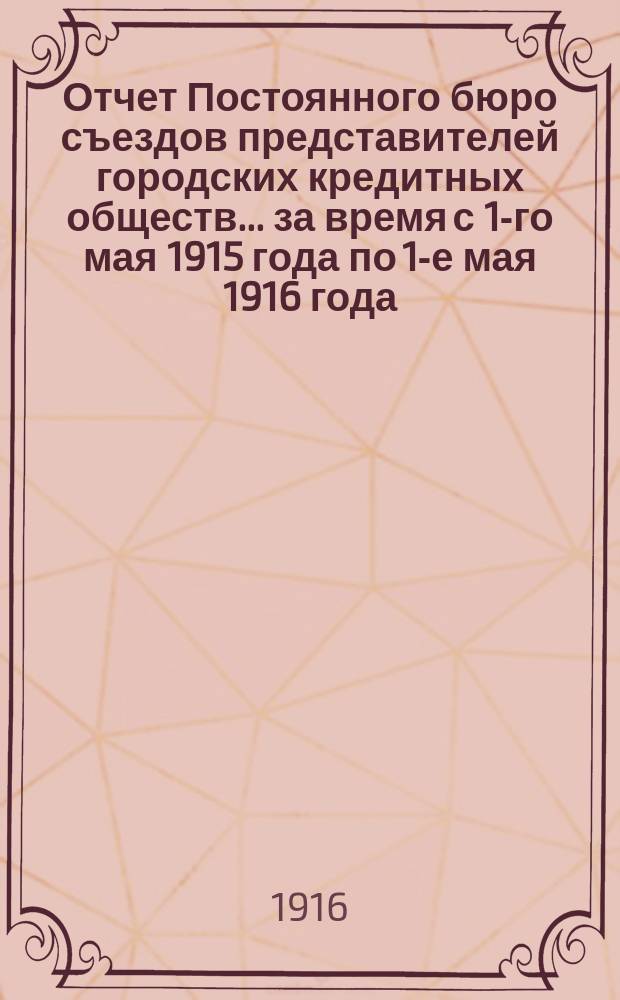 Отчет Постоянного бюро съездов представителей городских кредитных обществ... за время с 1-го мая 1915 года по 1-е мая 1916 года