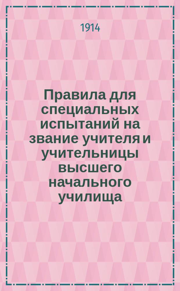 Правила для специальных испытаний на звание учителя и учительницы высшего начального училища : Утв. министром нар. прос. 18 дек. 1913 г.
