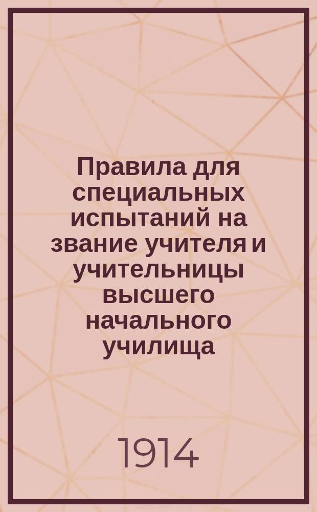 Правила для специальных испытаний на звание учителя и учительницы высшего начального училища : Утв. министром нар. прос. 18 дек. 1913 г.