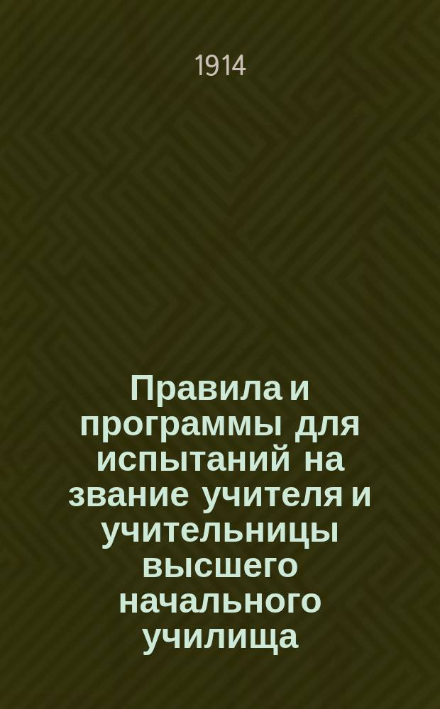 Правила и программы для испытаний на звание учителя и учительницы высшего начального училища : (С прил. закона и положения 25 июня 1912 г. о высш. нач. училищах) : Утв. г. министром нар. прос. 18 дек. 1913 г.