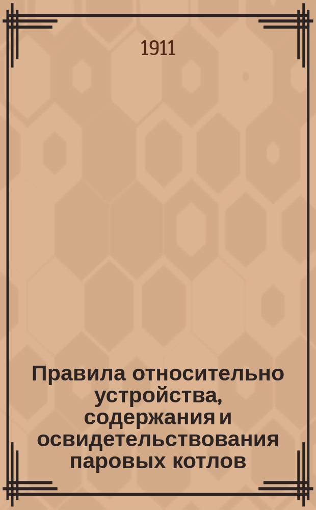 Правила относительно устройства, содержания и освидетельствования паровых котлов, состоящих в ведении Министерства торговли и промышленности : Утв. 2 июня 1911 г.