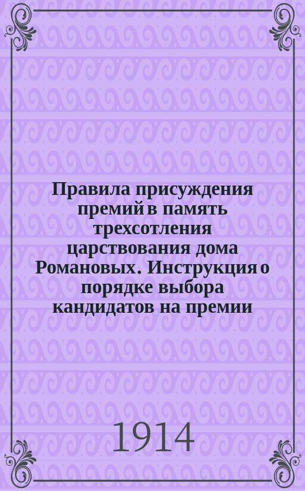 Правила присуждения премий в память трехсотления царствования дома Романовых. Инструкция о порядке выбора кандидатов на премии : С прил. [Утв. 24 мая 1914 г