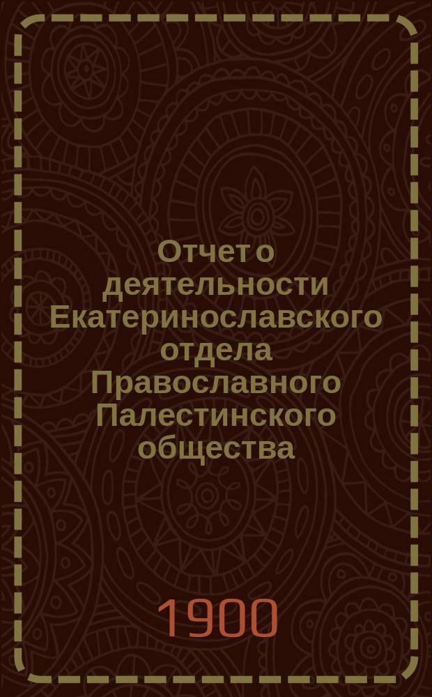 Отчет о деятельности Екатеринославского отдела Православного Палестинского общества...