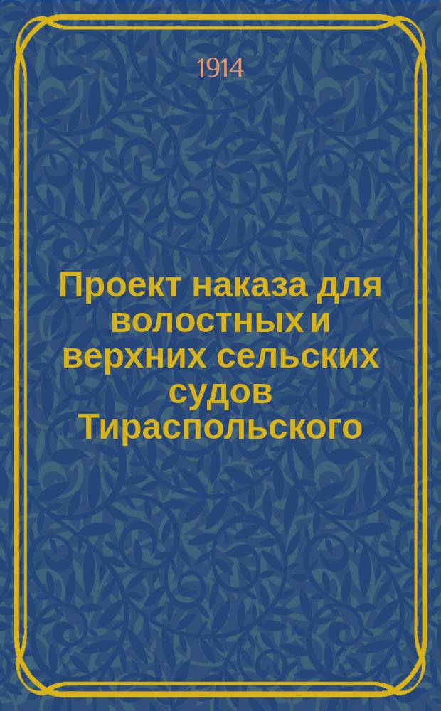 Проект наказа для волостных и верхних сельских судов Тираспольского (уезда, округа) Херсонской губернии : Типовой : Одобрен распорядит. заседанием Тирасп. съезда мировых судей 16 марта 1914 г