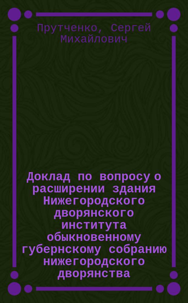 Доклад [по вопросу о расширении здания Нижегородского дворянского института] обыкновенному губернскому собранию нижегородского дворянства... магистра государственного права С.М. Прутченко