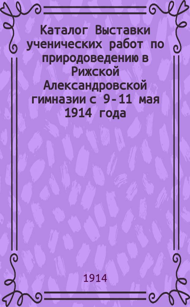 Каталог Выставки ученических работ по природоведению в Рижской Александровской гимназии с 9-11 мая 1914 года