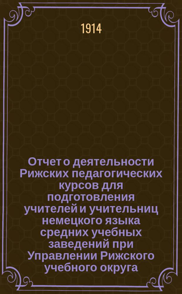 Отчет о деятельности Рижских педагогических курсов для подготовления учителей и учительниц немецкого языка средних учебных заведений при Управлении Рижского учебного округа... 1911-12 и 1912/13 уч. г.