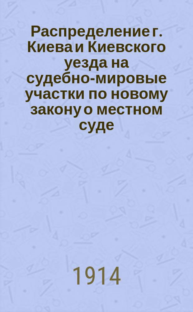 Распределение г. Киева и Киевского уезда на судебно-мировые участки по новому закону о местном суде, введенному в действие с 1 января 1914 г. : (Законы 26 июня 1913 г.)