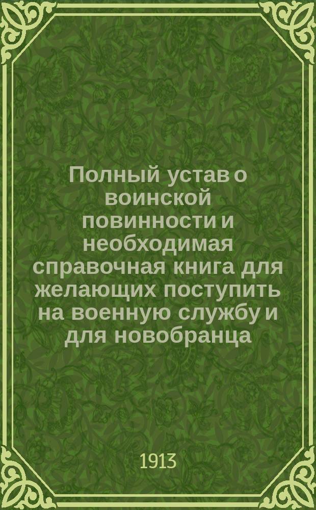 Полный устав о воинской повинности и необходимая справочная книга для желающих поступить на военную службу и для новобранца : С прил. устава о зем. повинностях, отбываемых для потребностей войск... : Доп. всеми позднейшими узаконениями, распоряжениями Правительствующего сената, приказами по воен. ведомству и прочими правит. распоряжениями : Новейший закон 29 июля 1912 г. об отбывании воин. повинности с указаниями тех мест устава 1878 г., в кои он внес существенные изм. и замены : Необходимое практ. руководство для всех обязанных отбывать воин. повинность