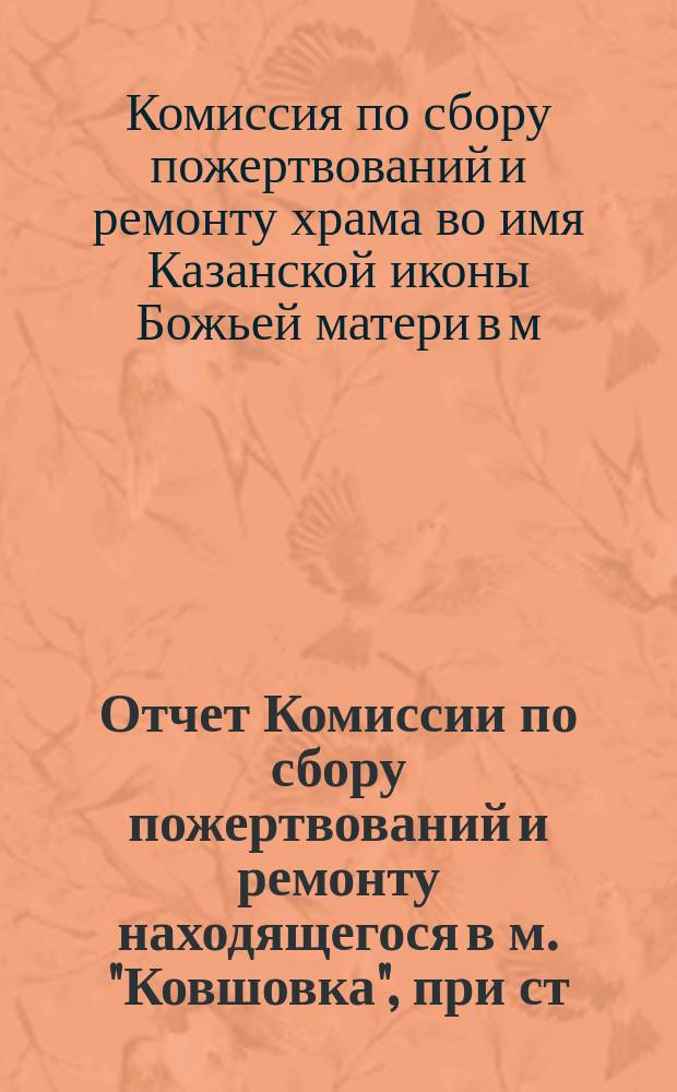 Отчет Комиссии по сбору пожертвований и ремонту находящегося в м. "Ковшовка", при ст. Сусанино Моск.-Винд.-Рыбин. ж. д., храма во имя Казанской иконы Божьей матери