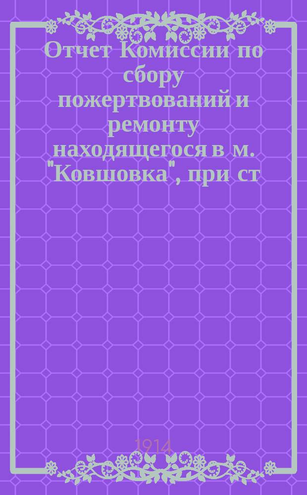 Отчет Комиссии по сбору пожертвований и ремонту находящегося в м. "Ковшовка", при ст. Сусанино Моск.-Винд.-Рыбин. ж. д., храма во имя Казанской иконы Божьей матери. ... за время с 28 июля 1913 г. по 29 июня 1914 г.