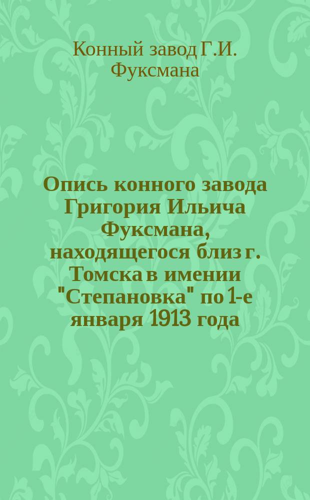 Опись конного завода Григория Ильича Фуксмана, находящегося близ г. Томска в имении "Степановка" по 1-е января 1913 года : (З-д существует с 1873 г.)