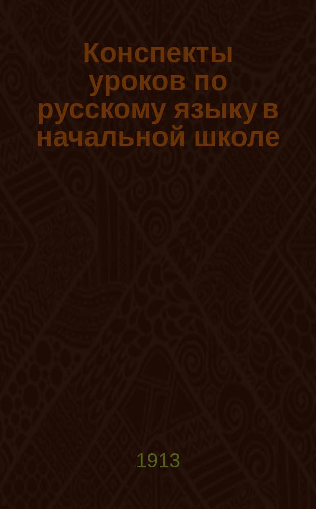 Конспекты уроков по русскому языку в начальной школе : Из работ слушателей и слушательниц Врем. пед. курсов в г. Симферополе в 1913 г