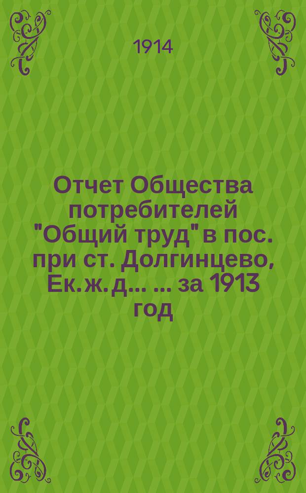 Отчет Общества потребителей "Общий труд" в пос. при ст. Долгинцево, Ек. ж. д. ... [... за 1913 год]
