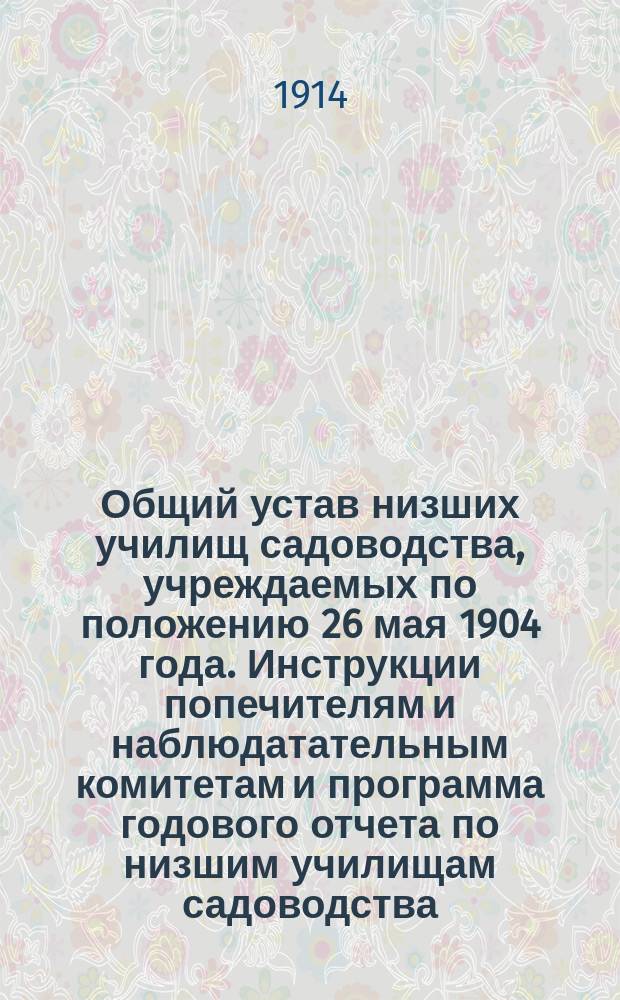 Общий устав низших училищ садоводства, учреждаемых по положению 26 мая 1904 года. Инструкции попечителям и наблюдатательным комитетам и программа годового отчета по низшим училищам садоводства : [Утв. 3 июня 1914 г.]