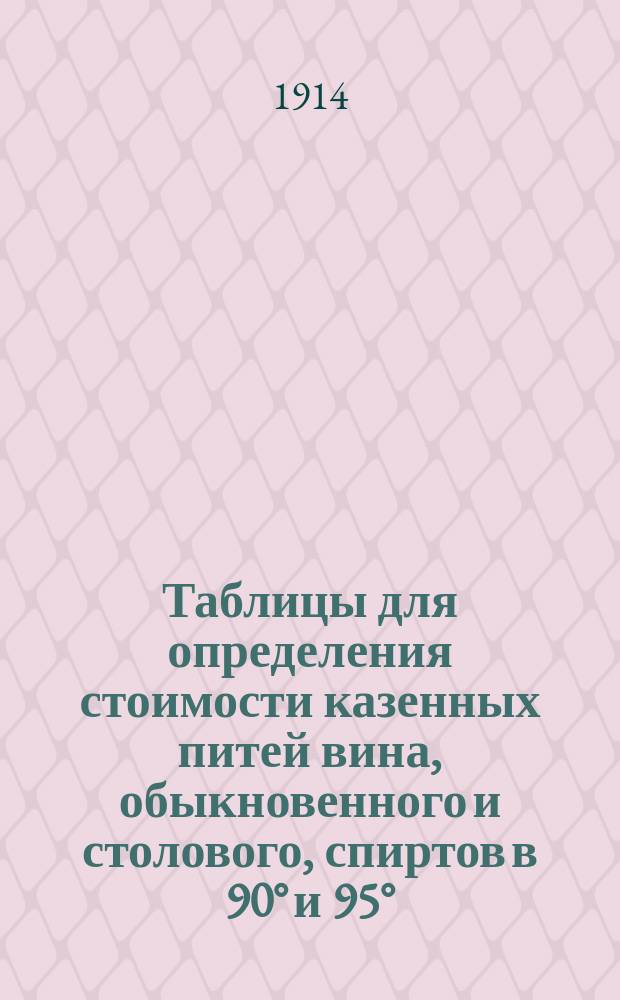 Таблицы для определения стоимости казенных питей вина, обыкновенного и столового, спиртов в 90° и 95° (с посудой и без посуды) стеклянной посуды и денатурированного спирта по измененным с 7-го августа 1914 г. ценам