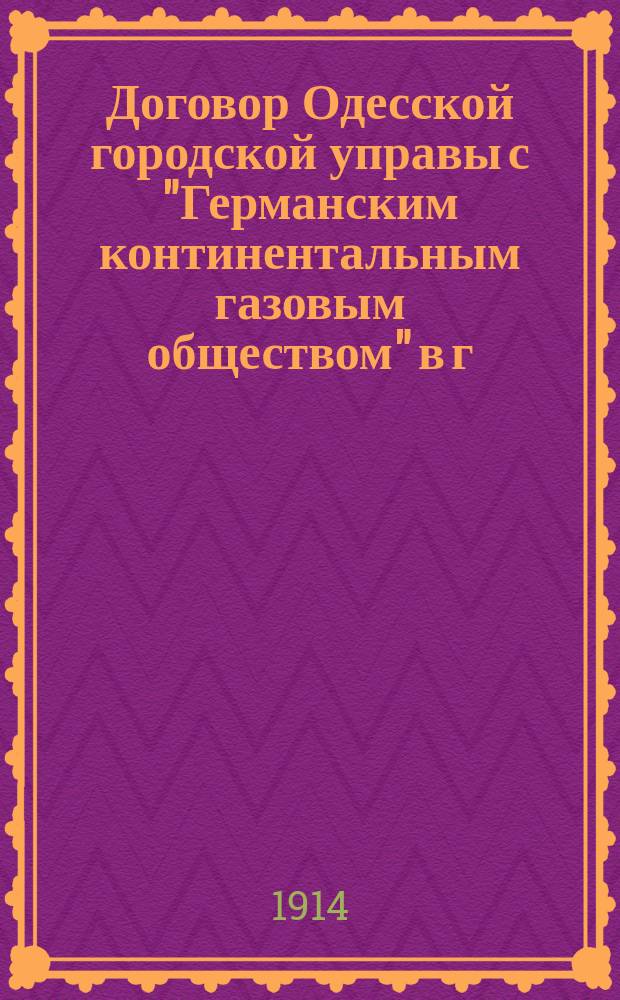 Договор Одесской городской управы с "Германским континентальным газовым обществом" в г. Дессау (Германия) на устройство и эксплуатацию городского газового предприятия в г. Одессе, принятый Соединенным присутствием Городской управы и Подготовительной газовой комиссии 18-го сентября 1912 года... с изменениями, принятыми Городской думой в заседании 4-го сентября 1913 года