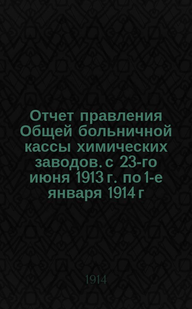 Отчет правления Общей больничной кассы химических заводов. [с 23-го июня 1913 г. по 1-е января 1914 г.]