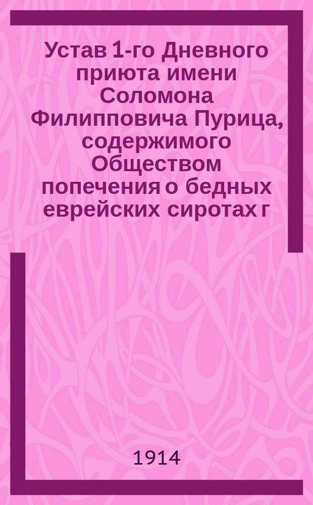 Устав 1-го Дневного приюта имени Соломона Филипповича Пурица, содержимого Обществом попечения о бедных еврейских сиротах г. Одессы : Утв. 14 июня 1914 г.