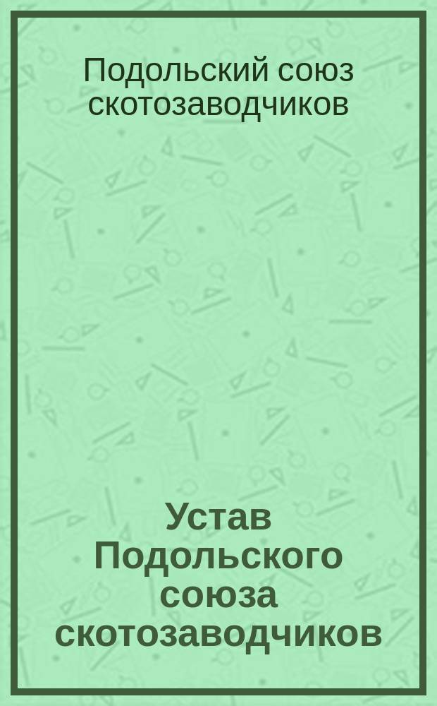 Устав Подольского союза скотозаводчиков: Проект, выработанный комиссией для общ. собр. отдел. скотовод.; Инструкция к уставу Подольского союза скотозаводчиков; Устав Подольской племенной книги; Инструкция к уставу Подольской племенной книги