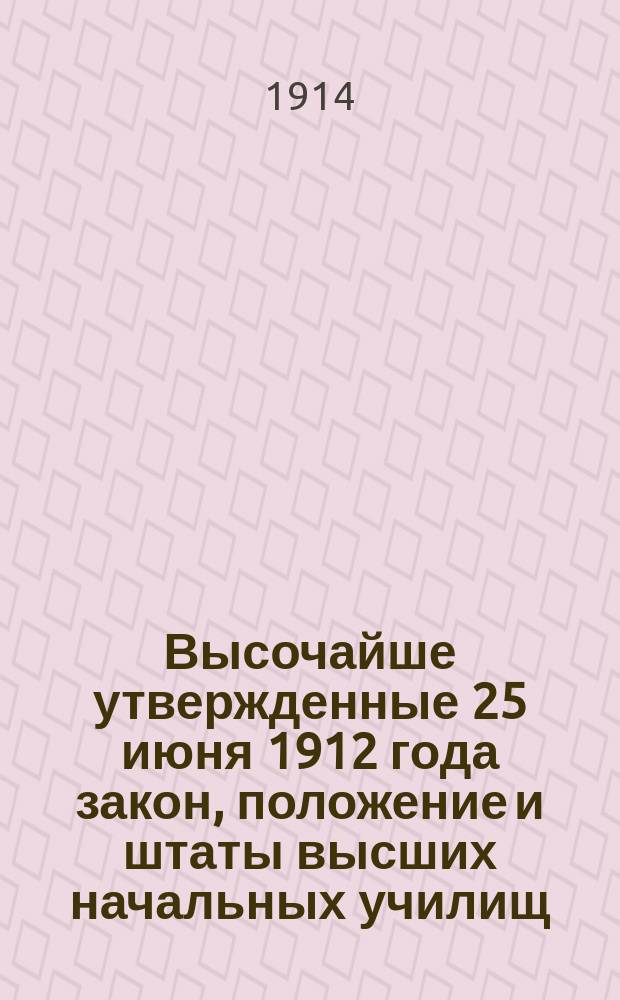 Высочайше утвержденные 25 июня 1912 года закон, положение и штаты высших начальных училищ : С доп., последующими разъяснениями и распоряжениями, с правилами и прогр. испытаний на звания учителя и учительницы в. н. уч. (высш. нач. уч-щ) и подроб. предмет. алф. указ