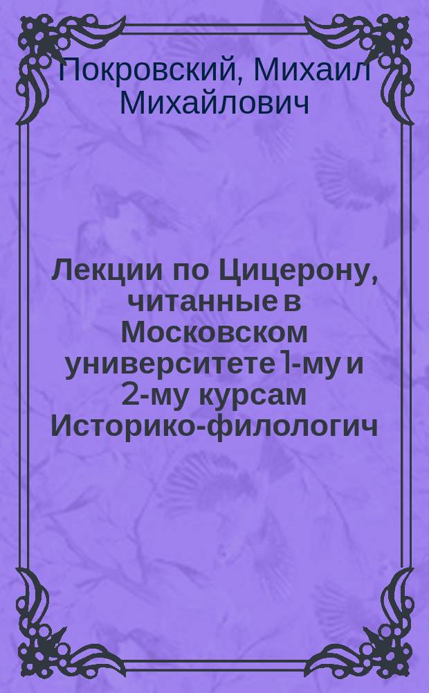 Лекции по Цицерону, читанные в Московском университете [1-му и 2-му курсам Историко-филологич. факультета в 1904/5 ак. г.] : Ч. 1-