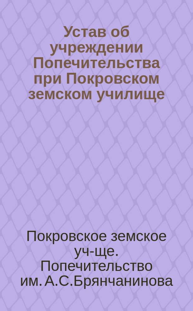 Устав об учреждении Попечительства при Покровском земском училище (пожертвованного капитала на вечный вклад, вдовой члена Государственного совета, Софией Борисовной Брянчаниновой) : Утв. 7 дек. 1913 г.