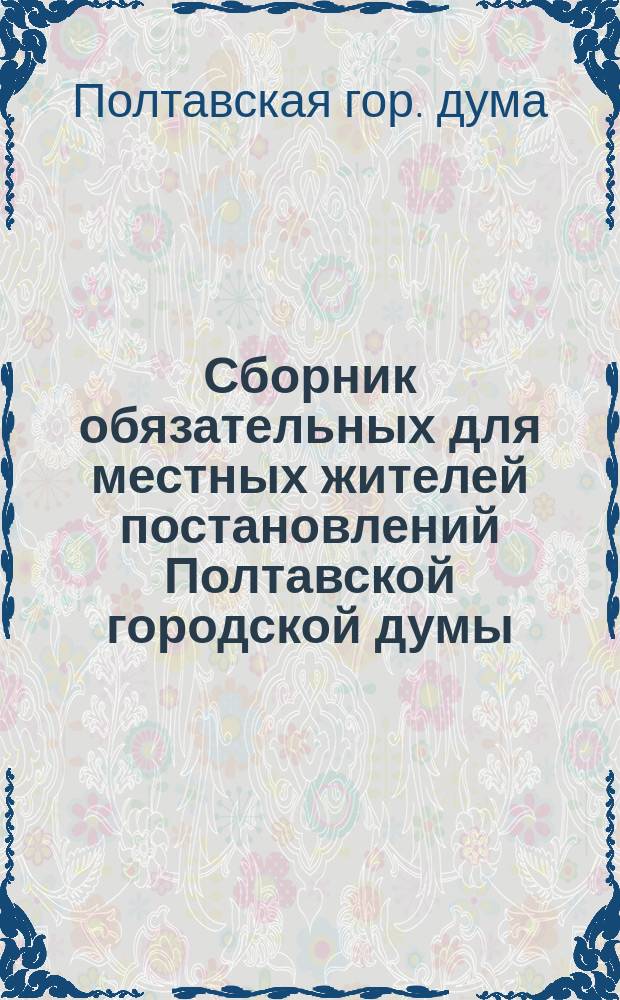 Сборник обязательных для местных жителей постановлений Полтавской городской думы, изданных с 16 февраля 1871 г. по 12 февраля 1914 г. : С прил